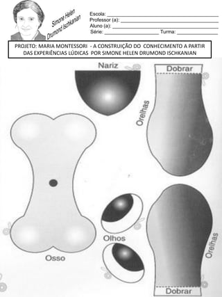 Escola: _________________________________________
Professor (a): ____________________________________
Aluno (a): _______________________________________
Série: ____________________ Turma: _______________
PROJETO: MARIA MONTESSORI - A CONSTRUIÇÃO DO CONHECIMENTO A PARTIR
DAS EXPERIÊNCIAS LÚDICAS POR SIMONE HELEN DRUMOND ISCHKANIAN
 