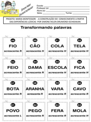 Escola: _________________________________________
Professor (a): ____________________________________
Aluno (a): _______________________________________
Série: ____________________ Turma: _______________
PROJETO: MARIA MONTESSORI - A CONSTRUIÇÃO DO CONHECIMENTO A PARTIR
DAS EXPERIÊNCIAS LÚDICAS POR SIMONE HELEN DRUMOND ISCHKANIAN
 