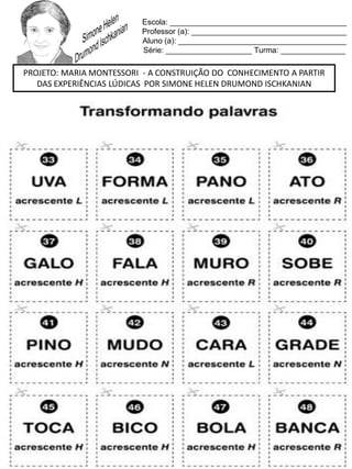 Escola: _________________________________________
Professor (a): ____________________________________
Aluno (a): _______________________________________
Série: ____________________ Turma: _______________
PROJETO: MARIA MONTESSORI - A CONSTRUIÇÃO DO CONHECIMENTO A PARTIR
DAS EXPERIÊNCIAS LÚDICAS POR SIMONE HELEN DRUMOND ISCHKANIAN
 