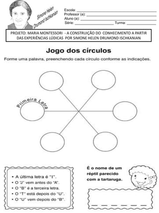 Escola: _________________________________________
Professor (a): ____________________________________
Aluno (a): _______________________________________
Série: ____________________ Turma: _______________
PROJETO: MARIA MONTESSORI - A CONSTRUIÇÃO DO CONHECIMENTO A PARTIR
DAS EXPERIÊNCIAS LÚDICAS POR SIMONE HELEN DRUMOND ISCHKANIAN
 
