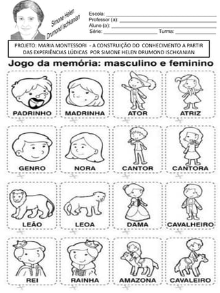 Escola: _________________________________________
Professor (a): ____________________________________
Aluno (a): _______________________________________
Série: ____________________ Turma: _______________
PROJETO: MARIA MONTESSORI - A CONSTRUIÇÃO DO CONHECIMENTO A PARTIR
DAS EXPERIÊNCIAS LÚDICAS POR SIMONE HELEN DRUMOND ISCHKANIAN
 