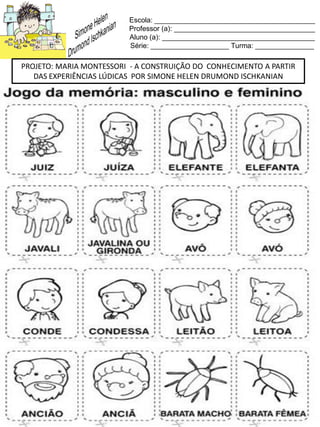 Escola: _________________________________________
Professor (a): ____________________________________
Aluno (a): _______________________________________
Série: ____________________ Turma: _______________
PROJETO: MARIA MONTESSORI - A CONSTRUIÇÃO DO CONHECIMENTO A PARTIR
DAS EXPERIÊNCIAS LÚDICAS POR SIMONE HELEN DRUMOND ISCHKANIAN
 