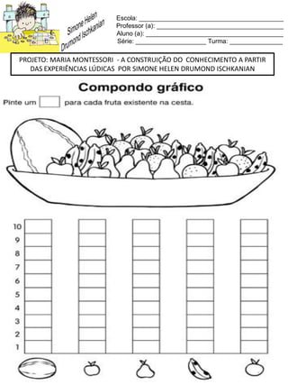 Escola: _________________________________________
Professor (a): ____________________________________
Aluno (a): _______________________________________
Série: ____________________ Turma: _______________
PROJETO: MARIA MONTESSORI - A CONSTRUIÇÃO DO CONHECIMENTO A PARTIR
DAS EXPERIÊNCIAS LÚDICAS POR SIMONE HELEN DRUMOND ISCHKANIAN
 