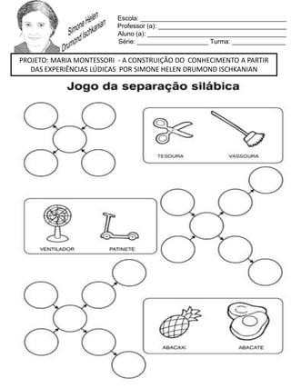 Escola: _________________________________________
Professor (a): ____________________________________
Aluno (a): _______________________________________
Série: ____________________ Turma: _______________
PROJETO: MARIA MONTESSORI - A CONSTRUIÇÃO DO CONHECIMENTO A PARTIR
DAS EXPERIÊNCIAS LÚDICAS POR SIMONE HELEN DRUMOND ISCHKANIAN
 