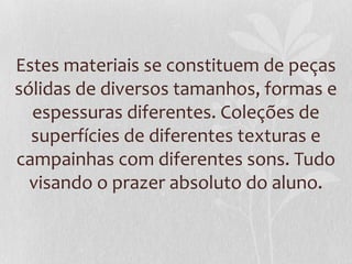 Estes materiais se constituem de peças
sólidas de diversos tamanhos, formas e
espessuras diferentes. Coleções de
superfícies de diferentes texturas e
campainhas com diferentes sons. Tudo
visando o prazer absoluto do aluno.
 