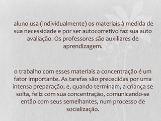 aluno usa (individualmente) os materiais à medida de
sua necessidade e por ser autocorretivo faz sua auto
avaliação. Os professores são auxiliares de
aprendizagem.
o trabalho com esses materiais a concentração é um
fator importante. As tarefas são precedidas por uma
intensa preparação, e, quando terminam, a criança se
solta, feliz com sua concentração, comunicando-se
então com seus semelhantes, num processo de
socialização.
 
