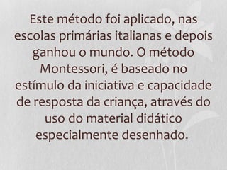 Este método foi aplicado, nas
escolas primárias italianas e depois
ganhou o mundo. O método
Montessori, é baseado no
estímulo da iniciativa e capacidade
de resposta da criança, através do
uso do material didático
especialmente desenhado.
 