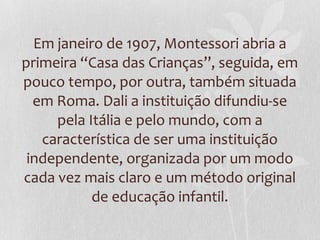 Em janeiro de 1907, Montessori abria a
primeira “Casa das Crianças”, seguida, em
pouco tempo, por outra, também situada
em Roma. Dali a instituição difundiu-se
pela Itália e pelo mundo, com a
característica de ser uma instituição
independente, organizada por um modo
cada vez mais claro e um método original
de educação infantil.
 