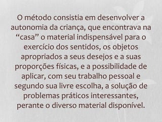 O método consistia em desenvolver a
autonomia da criança, que encontrava na
“casa” o material indispensável para o
exercício dos sentidos, os objetos
apropriados a seus desejos e a suas
proporções físicas, e a possibilidade de
aplicar, com seu trabalho pessoal e
segundo sua livre escolha, a solução de
problemas práticos interessantes,
perante o diverso material disponível.
 
