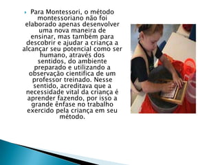  Para Montessori, o método
montessoriano não foi
elaborado apenas desenvolver
uma nova maneira de
ensinar, mas também para
descobrir e ajudar a criança a
alcançar seu potencial como ser
humano, através dos
sentidos, do ambiente
preparado e utilizando a
observação cientifica de um
professor treinado. Nesse
sentido, acreditava que a
necessidade vital da criança é
aprender fazendo, por isso a
grande ênfase no trabalho
exercido pela criança em seu
método.
 