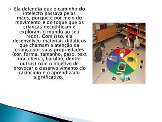  Ela defendia que o caminho do
intelecto passava pelas
mãos, porque é por meio do
movimento e do toque que as
crianças decodificam e
exploram o mundo ao seu
redor. Com isso, ela
desenvolveu materiais didáticos
que chamam a atenção da
criança por suas propriedades
(cor, forma, tamanho, peso, text
ura, cheiro, barulho, dentre
outros) com o objetivo de
provocar o desenvolvimento do
raciocínio e o aprendizado
significativo.
 