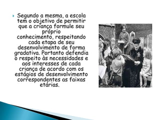  Segundo a mesma, a escola
tem o objetivo de permitir
que a criança formule seu
próprio
conhecimento, respeitando
cada etapa de seu
desenvolvimento de forma
gradativa. Portanto defendia
o respeito às necessidades e
aos interesses de cada
criança de acordo com os
estágios de desenvolvimento
correspondentes as faixas
etárias.
 