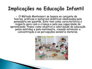  O Método Montessori se baseia no conjunto de
teorias, práticas e materiais didáticos idealizados pela
pensadora em questão. Este tem como característica o
respeito para com a criança e pela sua capacidade de
aprendizado. Possui como objetivo a valorização da educação
pelos sentidos e pelo movimento, visando estimular a
concentração e as percepções sensório-motoras.
 