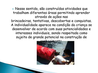  Nesse sentido, são construídas atividades que
trabalham diferentes áreas permitindo aprender
através de ações nas
brincadeiras, tentativas, descobertas e conquistas.
A individualidade aparece na condição da criança se
desenvolver de acordo com suas potencialidades e
interesses individuais, sendo respeitada como
sujeito de grande potencial na construção de
conhecimento.
 