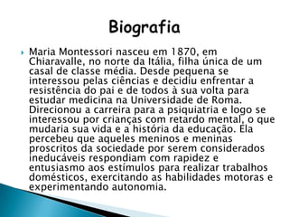  Maria Montessori nasceu em 1870, em
Chiaravalle, no norte da Itália, filha única de um
casal de classe média. Desde pequena se
interessou pelas ciências e decidiu enfrentar a
resistência do pai e de todos à sua volta para
estudar medicina na Universidade de Roma.
Direcionou a carreira para a psiquiatria e logo se
interessou por crianças com retardo mental, o que
mudaria sua vida e a história da educação. Ela
percebeu que aqueles meninos e meninas
proscritos da sociedade por serem considerados
ineducáveis respondiam com rapidez e
entusiasmo aos estímulos para realizar trabalhos
domésticos, exercitando as habilidades motoras e
experimentando autonomia.
 