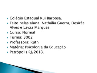  Colégio Estadual Rui Barbosa.
 Feito pelas aluna: Nathália Guerra, Desirèe
Alves e Layza Marques.
 Curso: Normal
 Turma: 3002
 Professora: Ruth
 Matéria: Psicologia da Educação
 Petrópolis RJ/2013.
 
