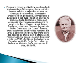  Em pouco tempo, a atividade combinada de
observação prática e pesquisa acadêmica
levou a médica a experiências com as
crianças ditas normais. Montessori
graduou-se em pedagogia, antropologia e
psicologia e pôs suas idéias em prática na
primeira Casa dei Bambini (Casa das
crianças), aberta numa região pobre no
centro de Roma. Depois dessa, foram
fundadas outras em diversos lugares da
Itália. O sucesso das "casas" tornou
Montessori uma celebridade nacional. Em
1922 o governo a nomeou inspetora-geral
das escolas da Itália. Com a ascensão do
regime fascista, porém, ela decidiu deixar
o país em 1934. Continuou trabalhando na
Espanha, no Ceilão (hoje Sri Lanka), na
Índia e na Holanda, onde morreu aos 81
anos, em 1952.
 