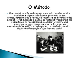  Montessori se opõe radicalmente aos métodos das escolas
tradicionais vigentes da época e por conta de sua
crítica, pensamentos e feitos, ela insere-se no movimento das
Escolas Novas. Segundo a mesma, os métodos tradicionais não
respeitavam as necessidades e o desenvolvimento dos
alunos, pois a aprendizagem estava voltada para a
memorização, repetição e recompensa, tendo desta maneira o
objetivo a integração e ajustamento social.
 