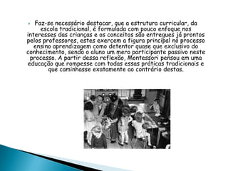  Faz-se necessário destacar, que a estrutura curricular, da
escola tradicional, é formulada com pouco enfoque nos
interesses das crianças e os conceitos são entregues já prontos
pelos professores, estes exercem a figura principal no processo
ensino aprendizagem como detentor quase que exclusivo do
conhecimento, sendo o aluno um mero participante passivo neste
processo. A partir dessa reflexão, Montessori pensou em uma
educação que rompesse com todas essas práticas tradicionais e
que caminhasse exatamente ao contrário destas.
 