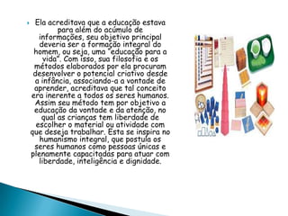  Ela acreditava que a educação estava
para além do acúmulo de
informações, seu objetivo principal
deveria ser a formação integral do
homem, ou seja, uma “educação para a
vida”. Com isso, sua filosofia e os
métodos elaborados por ela procuram
desenvolver o potencial criativo desde
a infância, associando-a a vontade de
aprender, acreditava que tal conceito
era inerente a todos os seres humanos.
Assim seu método tem por objetivo a
educação da vontade e da atenção, no
qual as crianças tem liberdade de
escolher o material ou atividade com
que deseja trabalhar. Esta se inspira no
humanismo integral, que postula os
seres humanos como pessoas únicas e
plenamente capacitadas para atuar com
liberdade, inteligência e dignidade.
 