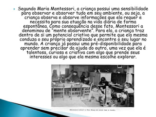  Segundo Maria Montessori, a criança possui uma sensibilidade
para observar e absorver tudo em seu ambiente, ou seja, a
criança observa e absorve informações que ela requer e
necessita para sua atuação na vida diária de forma
espontânea. Como consequência desse fato, Montessori a
denominou de “mente absorvente”. Para ela, a criança traz
dentro de si um potencial criativo que permite que ela mesma
conduza o seu próprio aprendizado e encontre o seu lugar no
mundo. A criança já possui uma pré-disponibilidade para
aprender sem precisar da ajuda do outro, uma vez que ela é
talentosa, curiosa e criativa com algo que prende seus
interesses ou algo que ela mesma escolhe explorar.
 