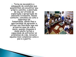  Torna-se necessário a
adequação de condições que
possibilitem ela encontrar seu
próprio caminho, a plenitude
de seu ser através da
exploração e apropriação do
ambiente livremente. Nesse
contexto, concebeu-as como a
esperança da
humanidade, dando-lhes a
oportunidade de aprender a
utilizar sua liberdade logo nos
primeiros anos de vida e
assim, quando chegasse à
idade adulta teriam a
capacidade de enfrentar os
problemas da vida, inclusive
aqueles mais complexos como a
paz e a guerra.
 