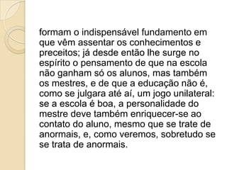 formam o indispensável fundamento em
que vêm assentar os conhecimentos e
preceitos; já desde então lhe surge no
espírito o pensamento de que na escola
não ganham só os alunos, mas também
os mestres, e de que a educação não é,
como se julgara até aí, um jogo unilateral:
se a escola é boa, a personalidade do
mestre deve também enriquecer-se ao
contato do aluno, mesmo que se trate de
anormais, e, como veremos, sobretudo se
se trata de anormais.
 