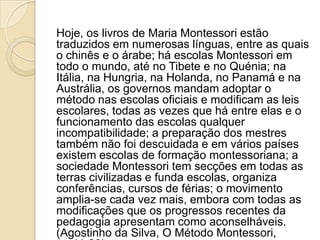 Hoje, os livros de Maria Montessori estão
traduzidos em numerosas línguas, entre as quais
o chinês e o árabe; há escolas Montessori em
todo o mundo, até no Tibete e no Quénia; na
Itália, na Hungria, na Holanda, no Panamá e na
Austrália, os governos mandam adoptar o
método nas escolas oficiais e modificam as leis
escolares, todas as vezes que há entre elas e o
funcionamento das escolas qualquer
incompatibilidade; a preparação dos mestres
também não foi descuidada e em vários países
existem escolas de formação montessoriana; a
sociedade Montessori tem secções em todas as
terras civilizadas e funda escolas, organiza
conferências, cursos de férias; o movimento
amplia-se cada vez mais, embora com todas as
modificações que os progressos recentes da
pedagogia apresentam como aconselháveis.
(Agostinho da Silva, O Método Montessori,
 