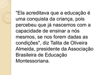 "Ela acreditava que a educação é
uma conquista da criança, pois
percebeu que já nascemos com a
capacidade de ensinar a nós
mesmos, se nos forem dadas as
condições", diz Talita de Oliveira
Almeida, presidente da Associação
Brasileira de Educação
Montessoriana.
 