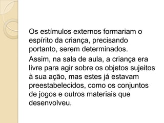 Os estímulos externos formariam o
espírito da criança, precisando
portanto, serem determinados.
Assim, na sala de aula, a criança era
livre para agir sobre os objetos sujeitos
à sua ação, mas estes já estavam
preestabelecidos, como os conjuntos
de jogos e outros materiais que
desenvolveu.
 