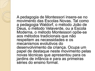 A pedagogia de Montessori insere-se no
movimento das Escolas Novas. Tal como
a pedagogia Waldorf, o método João de
Deus, o método Velaverde, ou a Escola
Moderna, o método Montessori opõe-se
aos métodos tradicionais que não
respeitem as necessidades e os
mecanismos evolutivos do
desenvolvimento da criança. Ocupa um
papel de destaque neste movimento pelas
novas técnicas que apresentou para os
jardins de infância e para as primeiras
séries do ensino formal.
 