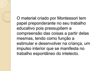 O material criado por Montessori tem
papel preponderante no seu trabalho
educativo pois pressupõem a
compreensão das coisas a partir delas
mesmas, tendo como função a
estimular e desenvolver na criança, um
impulso interior que se manifesta no
trabalho espontâneo do intelecto.
 