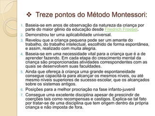  Treze pontos do Método Montessori:
1. Baseia-se em anos de observação da natureza da criança por
parte do maior gênio da educação desde Friedrich Froebel.
2. Demonstrou ter uma aplicabilidade universal.
3. Revelou que a criança pequena pode ser um amante do
trabalho, do trabalho intelectual, escolhido de forma espontânea,
e assim, realizado com muita alegria.
4. Baseia-se em uma necessidade vital para a criança que é a de
aprender fazendo. Em cada etapa do crescimento mental da
criança são proporcionadas atividades correspondentes com as
quais se desenvolvem suas faculdades.
5. Ainda que ofereça à criança uma grande espontaneidade
consegue capacitá-la para alcançar os mesmos níveis, ou até
mesmo níveis superiores de sucesso escolar, que os alcançados
sobre os sistemas antigos.
6. Posições para a melhor procriação na fase infanto-juvenil
7. Consegue uma excelente disciplina apesar de prescindir de
coerções tais como recompensas e castigos. Explica-se tal fato
por tratar-se de uma disciplina que tem origem dentro da própria
criança e não imposta de fora.
 