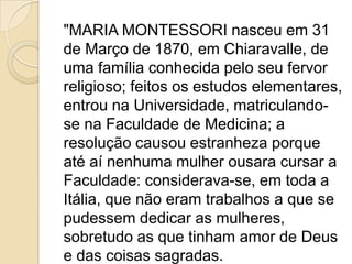 "MARIA MONTESSORI nasceu em 31
de Março de 1870, em Chiaravalle, de
uma família conhecida pelo seu fervor
religioso; feitos os estudos elementares,
entrou na Universidade, matriculando-
se na Faculdade de Medicina; a
resolução causou estranheza porque
até aí nenhuma mulher ousara cursar a
Faculdade: considerava-se, em toda a
Itália, que não eram trabalhos a que se
pudessem dedicar as mulheres,
sobretudo as que tinham amor de Deus
e das coisas sagradas.
 