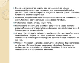 8. Baseia-se em um grande respeito pela personalidade da criança,
concedendo-lhe espaço para crescer em uma independência biológica,
permitindo-se à criança uma grande margem de liberdade que se constitui no
fundamento de uma disciplina real.
9. Permite ao professor tratar cada criança individualmente em cada matéria, e
assim, fazê-lo de acordo com suas necessidades individuais.
10.Cada criança trabalha em seu próprio ritmo.
11.Não necessita desenvolver o espírito de competição e a cada momento
procura oferecer às crianças muitas oportunidades para ajuda mútua o que é
feito com grande prazer e alegria.
12.Já que a criança trabalha partindo de sua livre escolha, sem coerções e sem
necessidade de competir, não sente as tensões, os sentimentos de
inferioridade e outras experiências capazes de deixar marcas no decorrer de
sua vida.
13.O método Montessori se propõe a desenvolver a totalidade da personalidade
da criança e não somente suas capacidades intelectuais. Preocupa-se
também com as capacidades de iniciativa, de deliberação e de escolhas
independentes e os componentes emocionais.
 