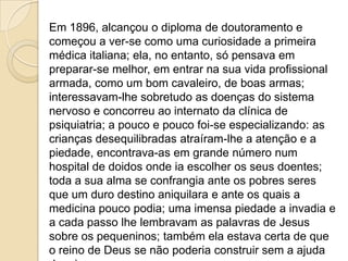 Em 1896, alcançou o diploma de doutoramento e
começou a ver-se como uma curiosidade a primeira
médica italiana; ela, no entanto, só pensava em
preparar-se melhor, em entrar na sua vida profissional
armada, como um bom cavaleiro, de boas armas;
interessavam-lhe sobretudo as doenças do sistema
nervoso e concorreu ao internato da clínica de
psiquiatria; a pouco e pouco foi-se especializando: as
crianças desequilibradas atraíram-lhe a atenção e a
piedade, encontrava-as em grande número num
hospital de doidos onde ia escolher os seus doentes;
toda a sua alma se confrangia ante os pobres seres
que um duro destino aniquilara e ante os quais a
medicina pouco podia; uma imensa piedade a invadia e
a cada passo lhe lembravam as palavras de Jesus
sobre os pequeninos; também ela estava certa de que
o reino de Deus se não poderia construir sem a ajuda
 