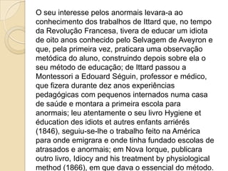 O seu interesse pelos anormais levara-a ao
conhecimento dos trabalhos de Ittard que, no tempo
da Revolução Francesa, tivera de educar um idiota
de oito anos conhecido pelo Selvagem de Aveyron e
que, pela primeira vez, praticara uma observação
metódica do aluno, construindo depois sobre ela o
seu método de educação; de Ittard passou a
Montessori a Edouard Séguin, professor e médico,
que fizera durante dez anos experiências
pedagógicas com pequenos internados numa casa
de saúde e montara a primeira escola para
anormais; leu atentamente o seu livro Hygiene et
éducation des idiots et autres enfants arriérés
(1846), seguiu-se-lhe o trabalho feito na América
para onde emigrara e onde tinha fundado escolas de
atrasados e anormais; em Nova Iorque, publicara
outro livro, Idiocy and his treatment by physiological
method (1866), em que dava o essencial do método.
 