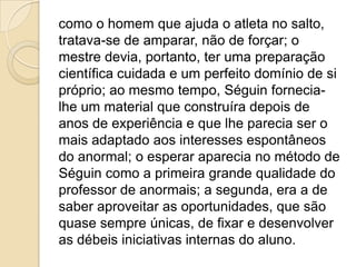 como o homem que ajuda o atleta no salto,
tratava-se de amparar, não de forçar; o
mestre devia, portanto, ter uma preparação
científica cuidada e um perfeito domínio de si
próprio; ao mesmo tempo, Séguin fornecia-
lhe um material que construíra depois de
anos de experiência e que lhe parecia ser o
mais adaptado aos interesses espontâneos
do anormal; o esperar aparecia no método de
Séguin como a primeira grande qualidade do
professor de anormais; a segunda, era a de
saber aproveitar as oportunidades, que são
quase sempre únicas, de fixar e desenvolver
as débeis iniciativas internas do aluno.
 
