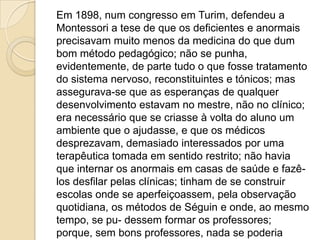 Em 1898, num congresso em Turim, defendeu a
Montessori a tese de que os deficientes e anormais
precisavam muito menos da medicina do que dum
bom método pedagógico; não se punha,
evidentemente, de parte tudo o que fosse tratamento
do sistema nervoso, reconstituintes e tónicos; mas
assegurava-se que as esperanças de qualquer
desenvolvimento estavam no mestre, não no clínico;
era necessário que se criasse à volta do aluno um
ambiente que o ajudasse, e que os médicos
desprezavam, demasiado interessados por uma
terapêutica tomada em sentido restrito; não havia
que internar os anormais em casas de saúde e fazê-
los desfilar pelas clínicas; tinham de se construir
escolas onde se aperfeiçoassem, pela observação
quotidiana, os métodos de Séguin e onde, ao mesmo
tempo, se pu- dessem formar os professores;
porque, sem bons professores, nada se poderia
 