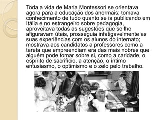 Toda a vida de Maria Montessori se orientava
agora para a educação dos anormais; tomava
conhecimento de tudo quanto se ia publicando em
Itália e no estrangeiro sobre pedagogia,
aproveitava todas as sugestões que se lhe
afiguravam úteis, prosseguia infatigavelmente as
suas experiências com os alunos do internato;
mostrava aos candidatos a professores como a
tarefa que empreendiam era das mais nobres que
alguém pode tomar sobre si, como a caridade, o
espírito de sacrifício, a atenção, o íntimo
entusiasmo, o optimismo e o zelo pelo trabalho.
 