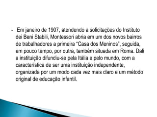 - Em janeiro de 1907, atendendo a solicitações do Instituto
dei Beni Stabili, Montessori abria em um dos novos bairros
de trabalhadores a primeira “Casa dos Meninos”, seguida,
em pouco tempo, por outra, também situada em Roma. Dali
a instituição difundiu-se pela Itália e pelo mundo, com a
característica de ser uma instituição independente,
organizada por um modo cada vez mais claro e um método
original de educação infantil.
 