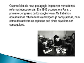 - Os princípios da nova pedagogia inspiravam verdadeiras
reformas educacionais. Em 1946 ocorreu, em Paris, o
primeiro Congresso da Educação Nova. Os trabalhos
apresentados refletiam nas realizações já conquistadas, bem
como destacavam os aspectos que ainda deveriam ser
conseguidos.
 