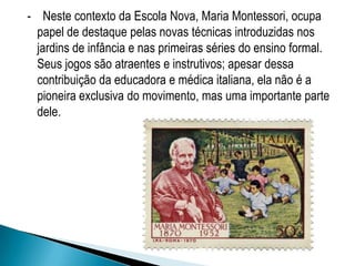 - Neste contexto da Escola Nova, Maria Montessori, ocupa
papel de destaque pelas novas técnicas introduzidas nos
jardins de infância e nas primeiras séries do ensino formal.
Seus jogos são atraentes e instrutivos; apesar dessa
contribuição da educadora e médica italiana, ela não é a
pioneira exclusiva do movimento, mas uma importante parte
dele.
 
