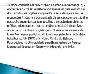 -O método consistia em desenvolver a autonomia da criança, que
encontrava na “casa” o material indispensável para o exercício
dos sentidos, os objetos apropriados a seus desejos e a suas
proporções físicas, e a possibilidade de aplicar, com seu trabalho
pessoal e segundo sua livre escolha, a solução de problemas
práticos interessantes, perante o diverso material disponível.
-Depois de várias obras lançadas, nos últimos anos de sua vida,
Maria Montessori participou de forma competente e notável dos
trabalhos da UNESCO e fundou o Centro de Estudos
Pedagógicos na Universidade para Estrangeiros de Perusa.
Montessori faleceu em Noordwjek (Holanda) em 1952.
 