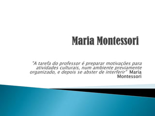 "A tarefa do professor é preparar motivações para
atividades culturais, num ambiente previamente
organizado, e depois se abster de interferir" Maria
Montessori
 
