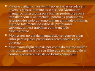  Passar-se alguns anos Maria abriu várias escolas emPassar-se alguns anos Maria abriu várias escolas em
diversos países, durante esse período Montessoridiversos países, durante esse período Montessori
inaugurou uma escola para formar professores parainaugurou uma escola para formar professores para
trabalhar com o seu método, porém os professorestrabalhar com o seu método, porém os professores
selecionados pelo governo tinham um modelo militar,selecionados pelo governo tinham um modelo militar,
fugindo totalmente do estilo de professoresfugindo totalmente do estilo de professores
capacitados para trabalhar com o métodocapacitados para trabalhar com o método
Montesoriano.Montesoriano.
 Montessori no dia da inauguração se recusou a darMontessori no dia da inauguração se recusou a dar
aulas para aqueles professores selecionados peloaulas para aqueles professores selecionados pelo
governo.governo.
 Montessori fugiu do país por conta do regime militarMontessori fugiu do país por conta do regime militar
pois estavam atrás do seu filho que era acusado de irpois estavam atrás do seu filho que era acusado de ir
contra o governo fascista de Benito Mussolini.contra o governo fascista de Benito Mussolini.
 
