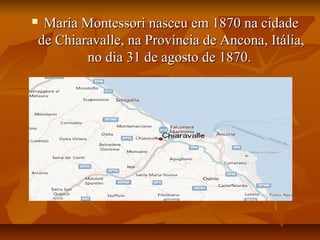  Maria Montessori nasceu em 1870 na cidadeMaria Montessori nasceu em 1870 na cidade
de Chiaravalle, na Província de Ancona, Itália,de Chiaravalle, na Província de Ancona, Itália,
no dia 31 de agosto de 1870.no dia 31 de agosto de 1870.
 