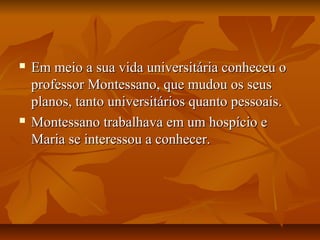  Em meio a sua vida universitária conheceu oEm meio a sua vida universitária conheceu o
professor Montessano, que mudou os seusprofessor Montessano, que mudou os seus
planos, tanto universitários quanto pessoais.planos, tanto universitários quanto pessoais.
 Montessano trabalhava em um hospício eMontessano trabalhava em um hospício e
Maria se interessou a conhecer.Maria se interessou a conhecer.
 