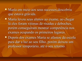  Maria em meio aos seus sucessos,descobriuMaria em meio aos seus sucessos,descobriu
que estava grávida.que estava grávida.
 Maria levou seus alunos ao exame, ao chegarMaria levou seus alunos ao exame, ao chegar
lá eles foram vítimas de risadas e deboches,lá eles foram vítimas de risadas e deboches,
porém conseguiram mostrar competência nosporém conseguiram mostrar competência nos
exames ocupando os primeiros lugares.exames ocupando os primeiros lugares.
 Depois dos exames Maria se afastou da escolaDepois dos exames Maria se afastou da escola
para dar a luz ao seu filho, porém deixou umpara dar a luz ao seu filho, porém deixou um
professor temporário, até o seu retorno.professor temporário, até o seu retorno.
 
