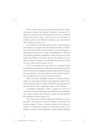 100
ANTONIO GRAMSCI
Não é a criança física, mas a psíquica que poderá dar ao aper-
feiçoamento humano um impulso dominante e poderoso. É o
espírito da criança que poderá determinar qual será o verdadeiro
progresso humano e, talvez, o início de uma nova civi1ização. A
escritora e poetisa sueca Ellen Key profetizou que o nosso século
seria o século da criança (p. 15).
14.9. Ninguém [...] foi capaz de prever que a criança guardasse
em si própria um segredo vital que poderia desvendar os mistéri-
os da alma humana, que trouxesse dentro de si uma incógnita in-
dispensável para oferecer ao adulto a possibilidade de solucionar
seus próprios problemas individuais e sociais. Este ponto de vista
poderá transformar-se no alicerce de uma nova ciência que se de-
dique a pesquisar a infância, cuja influência poderá fazer-se sentir
em toda a vida social do homem (p. 16).
14.10. A psicanálise abriu um campo de investigação antes
desconhecido, penetrando nos segredos do subconsciente, mas não
resolveu praticamente qualquer problema angustiante da vida prá-
tica; não obstante, é capaz de preparar o homem para compreen-
der a contribuição que a criança oculta pode prestar.
Pode-se dizer que a psicanálise atravessou o invólucro da cons-
ciência, que a psicologia considerava algo insuperável, assim como o
eram na história antiga as Colunas de Hércules, que representavam
um limite além do qual a superstição situava o fim do mundo.
A psicanálise ultrapassou o limite - penetrou no oceano do
subconsciente. Sem tal descoberta seria difícil ilustrar a contribuição
que a criança psíquica pode prestar ao estudo mais aprofundado
dos problemas humanos (pp. 16-17).
14.11. Sabe-se que, no início, aquilo que mais tarde se tornou a
psicanálise não passava de uma nova técnica de tratamento das
doenças psíquicas – desde o começo, portanto, foi um ramo da
medicina. A descoberta do poder do subconsciente sobre os atos
humanos constituiu uma contribuição verdadeiramente brilhante
MARIA MONTESSORI EDITADO.pmd 21/10/2010, 09:42100
 